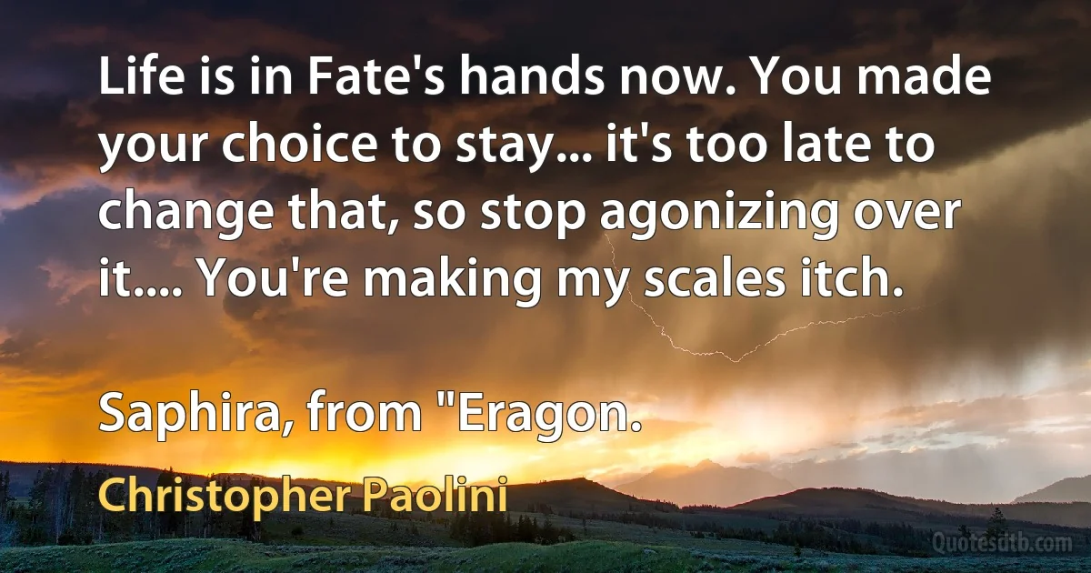 Life is in Fate's hands now. You made your choice to stay... it's too late to change that, so stop agonizing over it.... You're making my scales itch.

Saphira, from "Eragon. (Christopher Paolini)