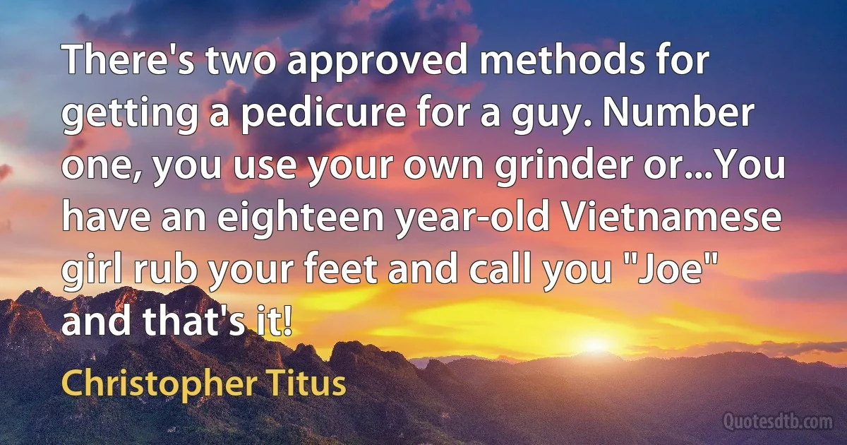 There's two approved methods for getting a pedicure for a guy. Number one, you use your own grinder or...You have an eighteen year-old Vietnamese girl rub your feet and call you "Joe" and that's it! (Christopher Titus)