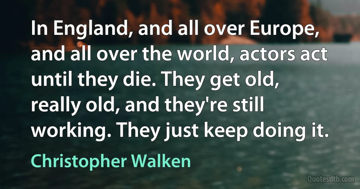 In England, and all over Europe, and all over the world, actors act until they die. They get old, really old, and they're still working. They just keep doing it. (Christopher Walken)