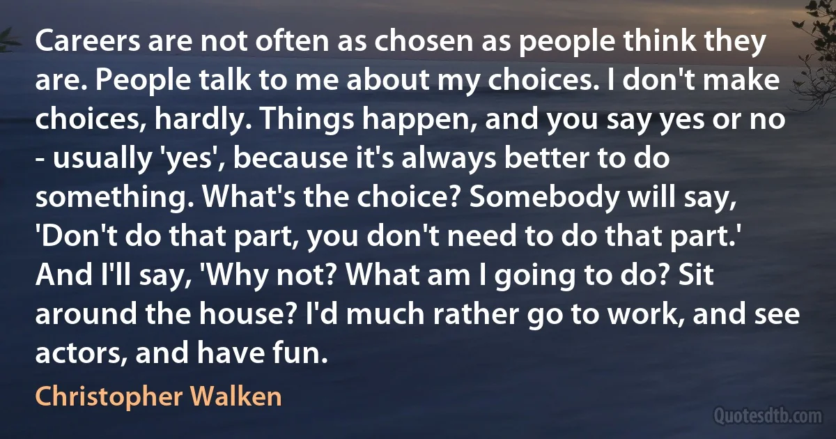 Careers are not often as chosen as people think they are. People talk to me about my choices. I don't make choices, hardly. Things happen, and you say yes or no - usually 'yes', because it's always better to do something. What's the choice? Somebody will say, 'Don't do that part, you don't need to do that part.' And I'll say, 'Why not? What am I going to do? Sit around the house? I'd much rather go to work, and see actors, and have fun. (Christopher Walken)