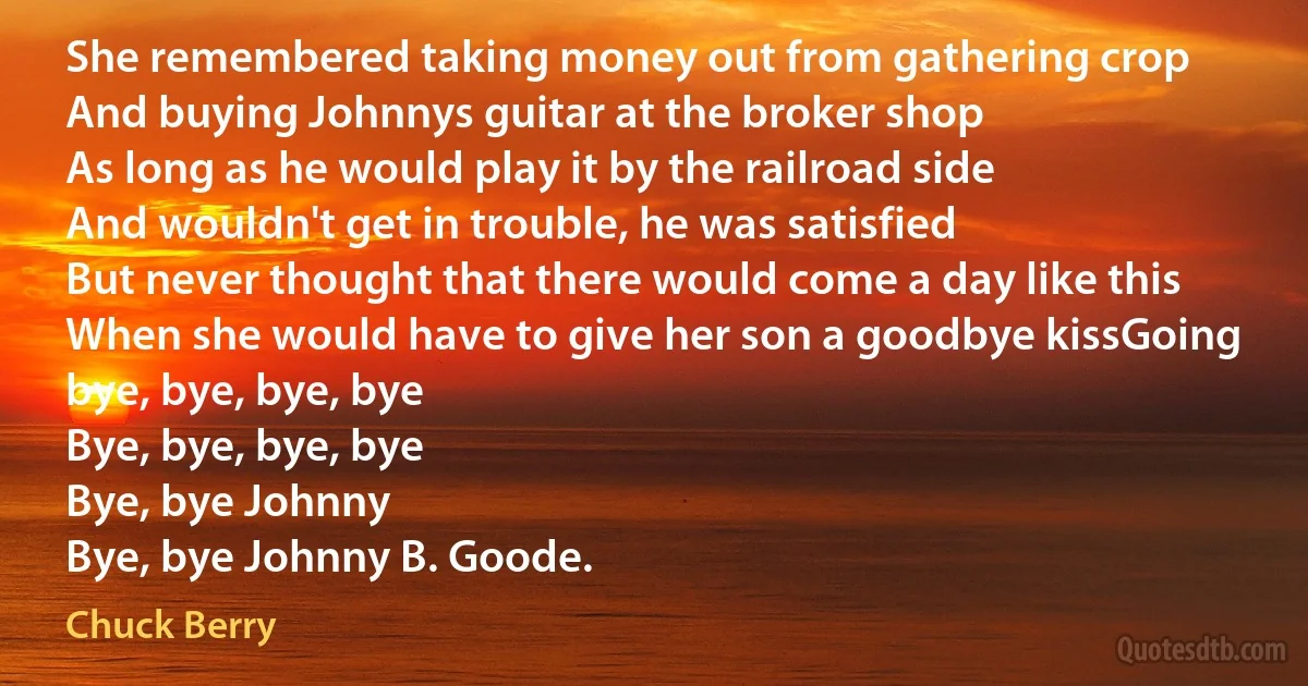 She remembered taking money out from gathering crop
And buying Johnnys guitar at the broker shop
As long as he would play it by the railroad side
And wouldn't get in trouble, he was satisfied
But never thought that there would come a day like this
When she would have to give her son a goodbye kissGoing bye, bye, bye, bye
Bye, bye, bye, bye
Bye, bye Johnny
Bye, bye Johnny B. Goode. (Chuck Berry)