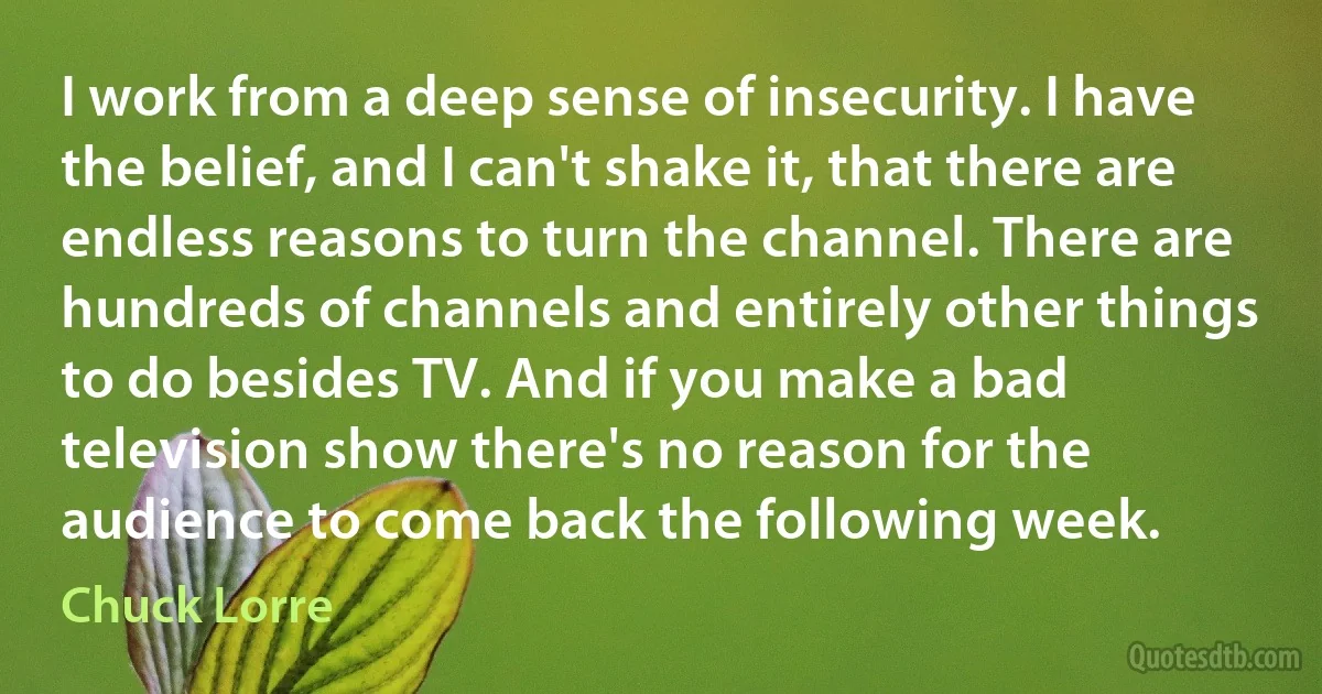 I work from a deep sense of insecurity. I have the belief, and I can't shake it, that there are endless reasons to turn the channel. There are hundreds of channels and entirely other things to do besides TV. And if you make a bad television show there's no reason for the audience to come back the following week. (Chuck Lorre)