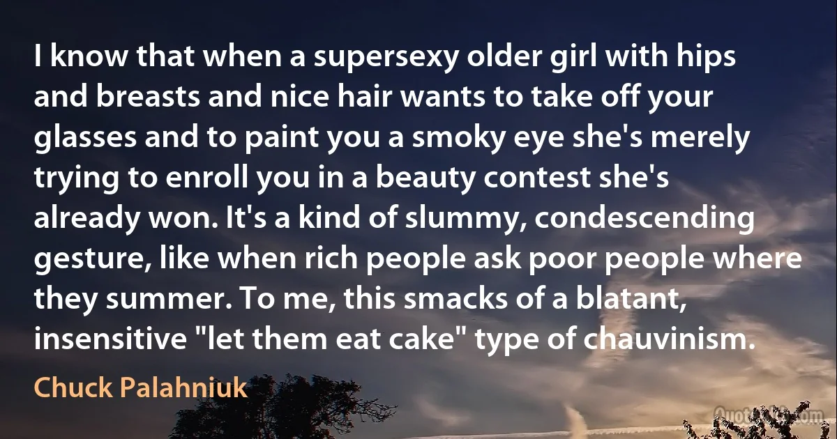 I know that when a supersexy older girl with hips and breasts and nice hair wants to take off your glasses and to paint you a smoky eye she's merely trying to enroll you in a beauty contest she's already won. It's a kind of slummy, condescending gesture, like when rich people ask poor people where they summer. To me, this smacks of a blatant, insensitive "let them eat cake" type of chauvinism. (Chuck Palahniuk)