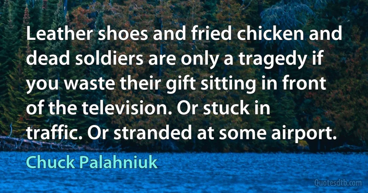 Leather shoes and fried chicken and dead soldiers are only a tragedy if you waste their gift sitting in front of the television. Or stuck in traffic. Or stranded at some airport. (Chuck Palahniuk)