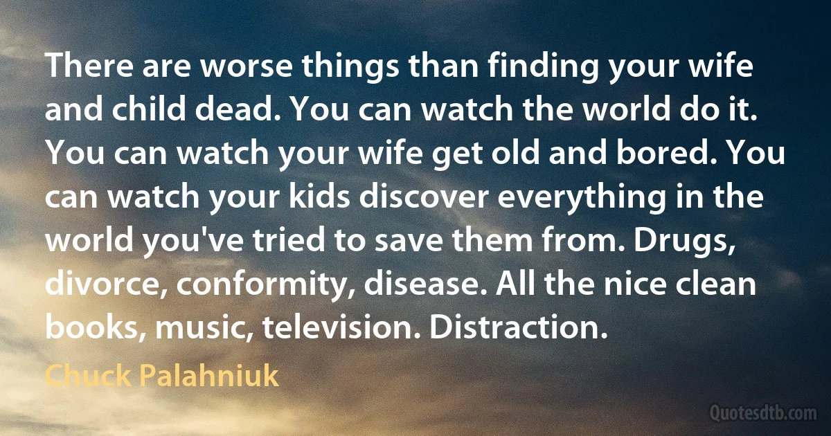 There are worse things than finding your wife and child dead. You can watch the world do it. You can watch your wife get old and bored. You can watch your kids discover everything in the world you've tried to save them from. Drugs, divorce, conformity, disease. All the nice clean books, music, television. Distraction. (Chuck Palahniuk)