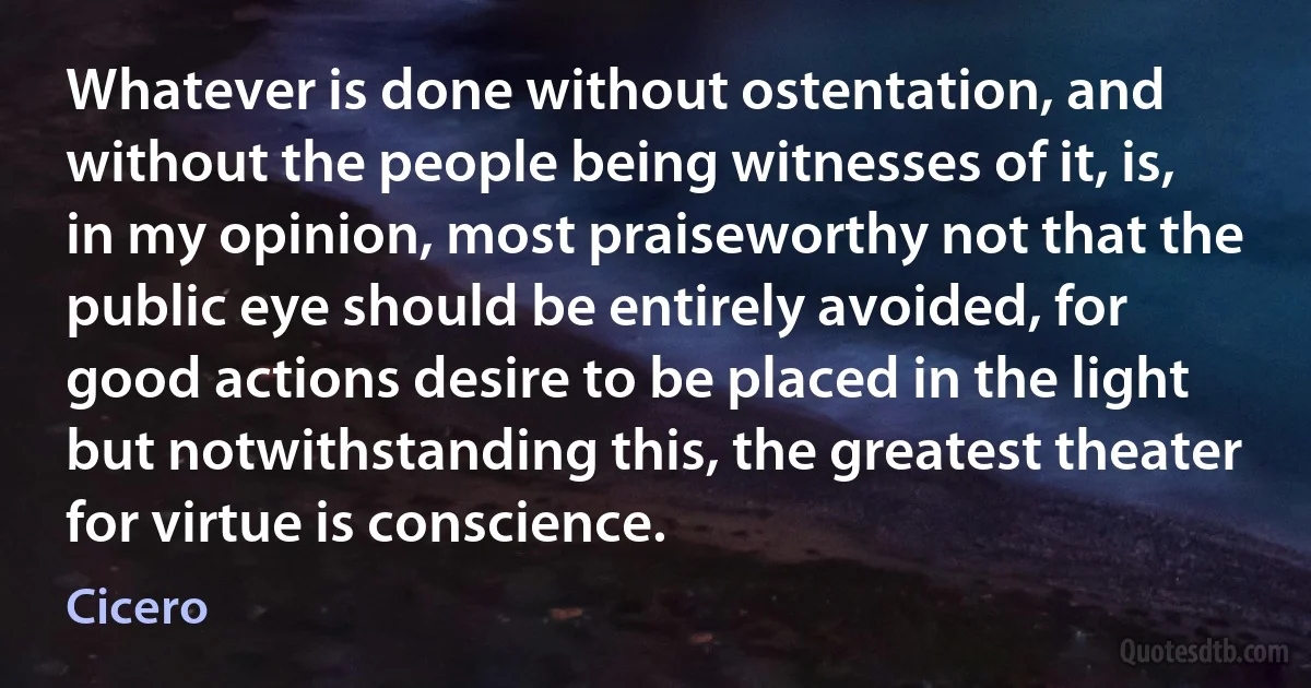 Whatever is done without ostentation, and without the people being witnesses of it, is, in my opinion, most praiseworthy not that the public eye should be entirely avoided, for good actions desire to be placed in the light but notwithstanding this, the greatest theater for virtue is conscience. (Cicero)