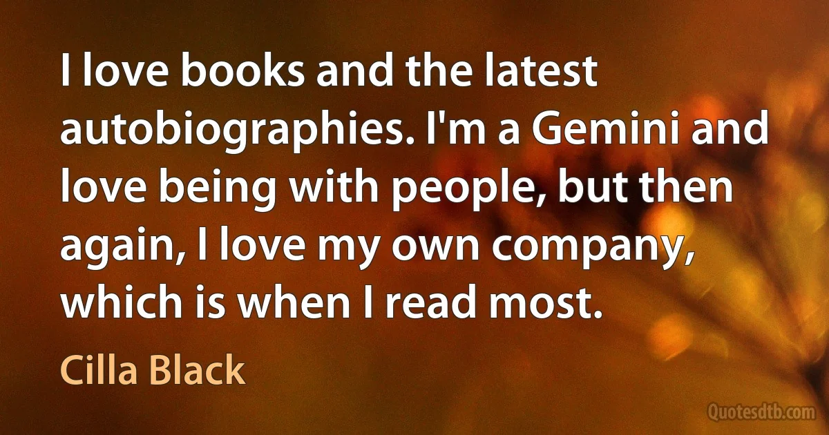 I love books and the latest autobiographies. I'm a Gemini and love being with people, but then again, I love my own company, which is when I read most. (Cilla Black)