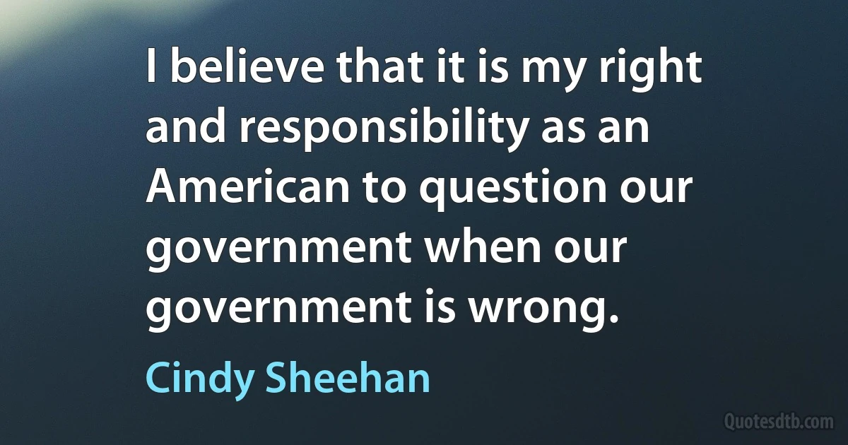 I believe that it is my right and responsibility as an American to question our government when our government is wrong. (Cindy Sheehan)