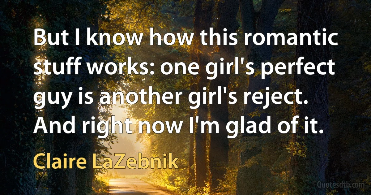 But I know how this romantic stuff works: one girl's perfect guy is another girl's reject. And right now I'm glad of it. (Claire LaZebnik)