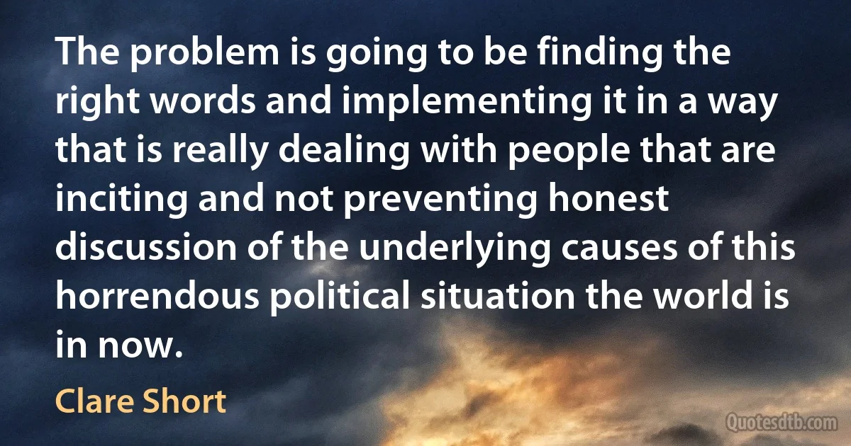 The problem is going to be finding the right words and implementing it in a way that is really dealing with people that are inciting and not preventing honest discussion of the underlying causes of this horrendous political situation the world is in now. (Clare Short)