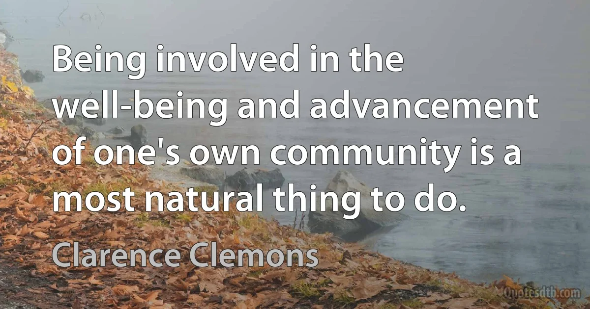 Being involved in the well-being and advancement of one's own community is a most natural thing to do. (Clarence Clemons)