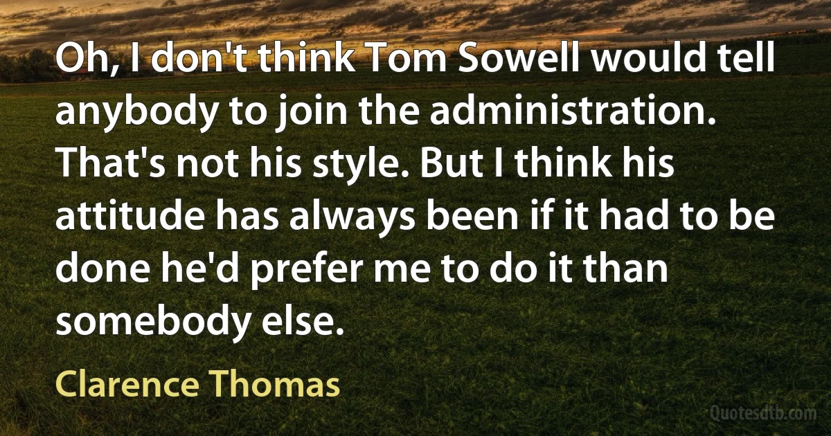 Oh, I don't think Tom Sowell would tell anybody to join the administration. That's not his style. But I think his attitude has always been if it had to be done he'd prefer me to do it than somebody else. (Clarence Thomas)