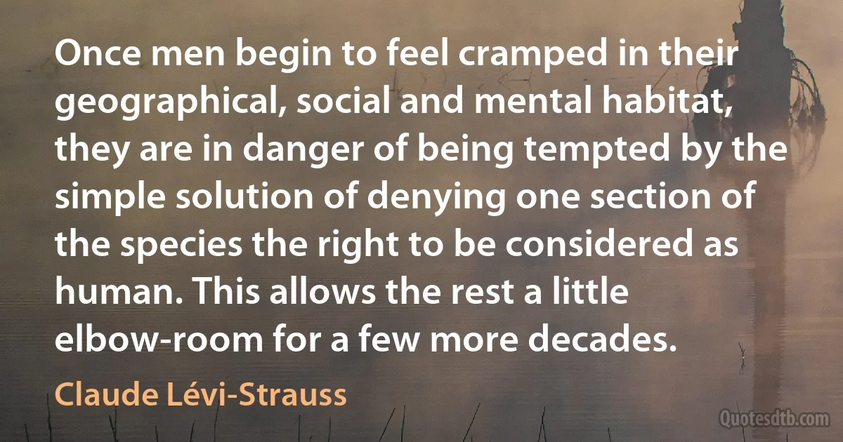 Once men begin to feel cramped in their geographical, social and mental habitat, they are in danger of being tempted by the simple solution of denying one section of the species the right to be considered as human. This allows the rest a little elbow-room for a few more decades. (Claude Lévi-Strauss)