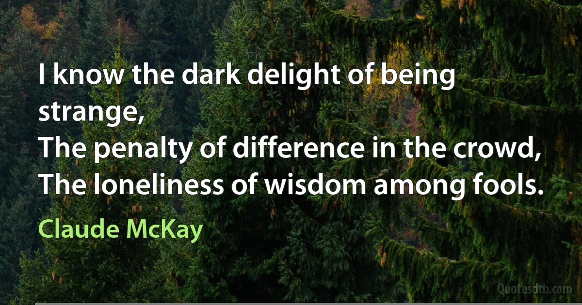 I know the dark delight of being strange,
The penalty of difference in the crowd,
The loneliness of wisdom among fools. (Claude McKay)