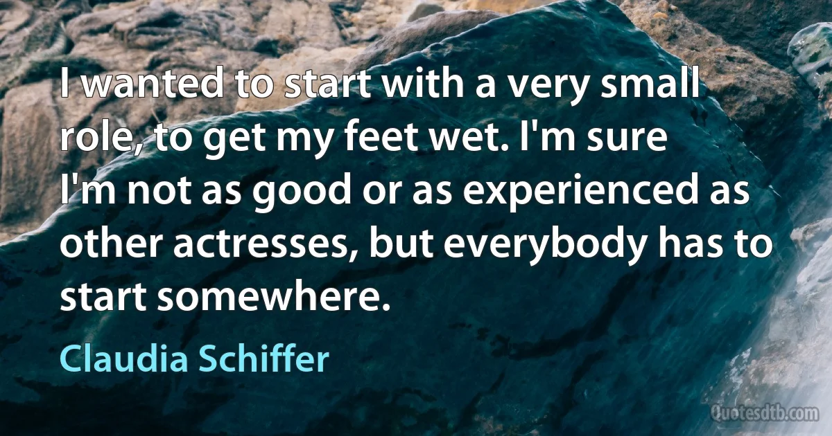 I wanted to start with a very small role, to get my feet wet. I'm sure I'm not as good or as experienced as other actresses, but everybody has to start somewhere. (Claudia Schiffer)