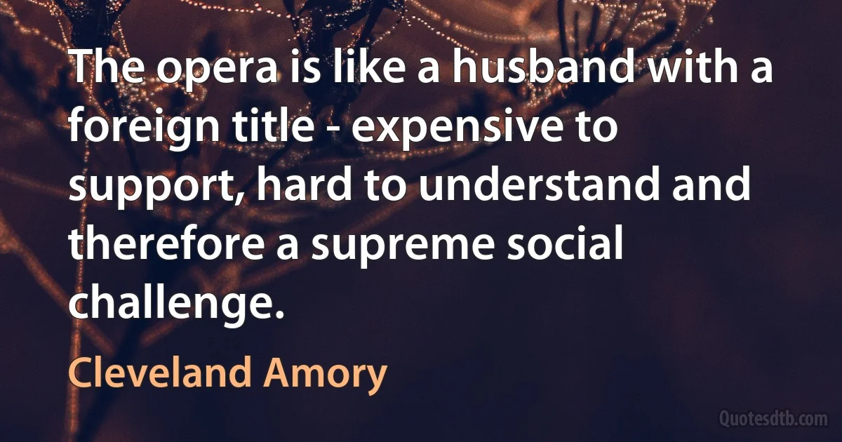 The opera is like a husband with a foreign title - expensive to support, hard to understand and therefore a supreme social challenge. (Cleveland Amory)