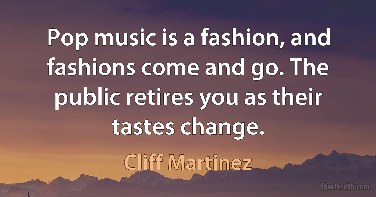 Pop music is a fashion, and fashions come and go. The public retires you as their tastes change. (Cliff Martinez)