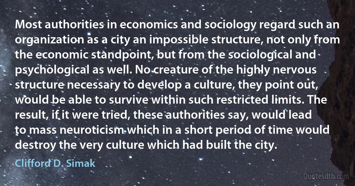 Most authorities in economics and sociology regard such an organization as a city an impossible structure, not only from the economic standpoint, but from the sociological and psychological as well. No creature of the highly nervous structure necessary to develop a culture, they point out, would be able to survive within such restricted limits. The result, if it were tried, these authorities say, would lead to mass neuroticism which in a short period of time would destroy the very culture which had built the city. (Clifford D. Simak)