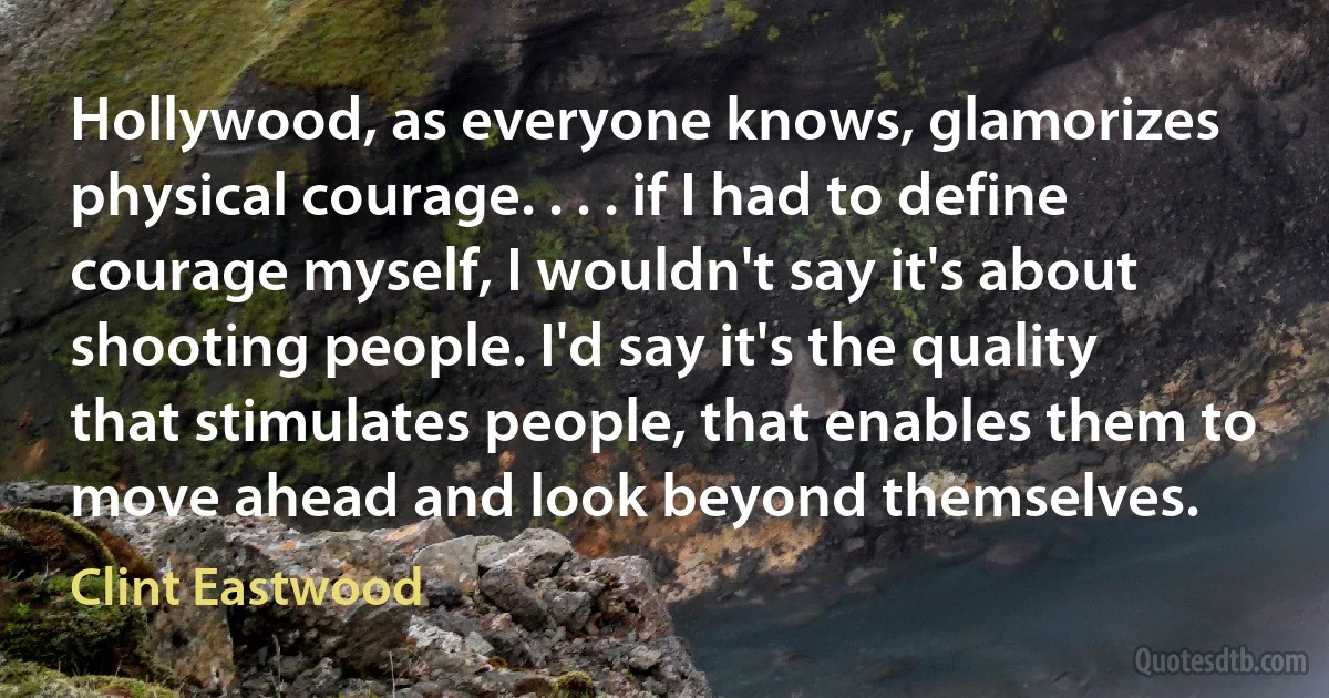 Hollywood, as everyone knows, glamorizes physical courage. . . . if I had to define courage myself, I wouldn't say it's about shooting people. I'd say it's the quality that stimulates people, that enables them to move ahead and look beyond themselves. (Clint Eastwood)