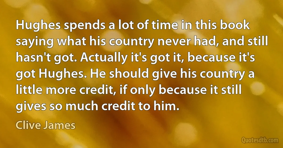 Hughes spends a lot of time in this book saying what his country never had, and still hasn't got. Actually it's got it, because it's got Hughes. He should give his country a little more credit, if only because it still gives so much credit to him. (Clive James)