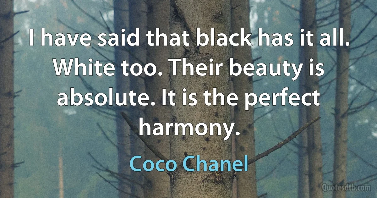 I have said that black has it all. White too. Their beauty is absolute. It is the perfect harmony. (Coco Chanel)