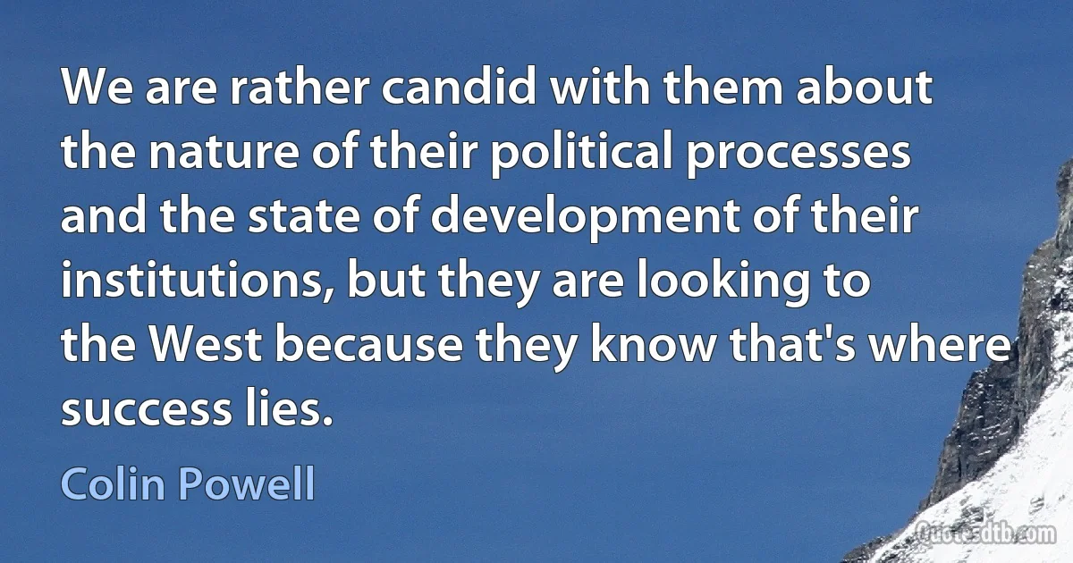 We are rather candid with them about the nature of their political processes and the state of development of their institutions, but they are looking to the West because they know that's where success lies. (Colin Powell)