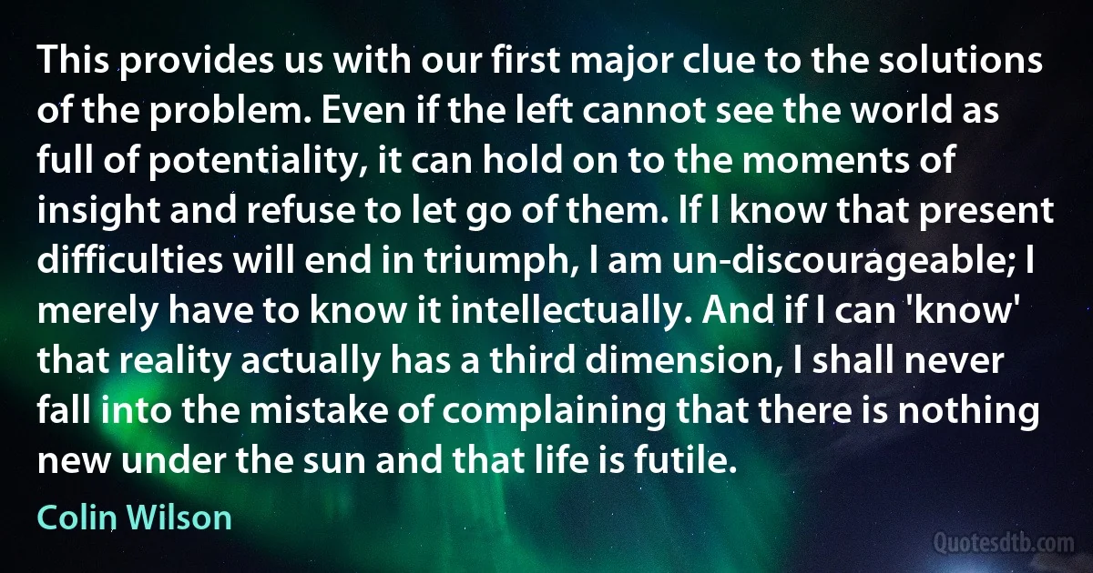 This provides us with our first major clue to the solutions of the problem. Even if the left cannot see the world as full of potentiality, it can hold on to the moments of insight and refuse to let go of them. If I know that present difficulties will end in triumph, I am un-discourageable; I merely have to know it intellectually. And if I can 'know' that reality actually has a third dimension, I shall never fall into the mistake of complaining that there is nothing new under the sun and that life is futile. (Colin Wilson)