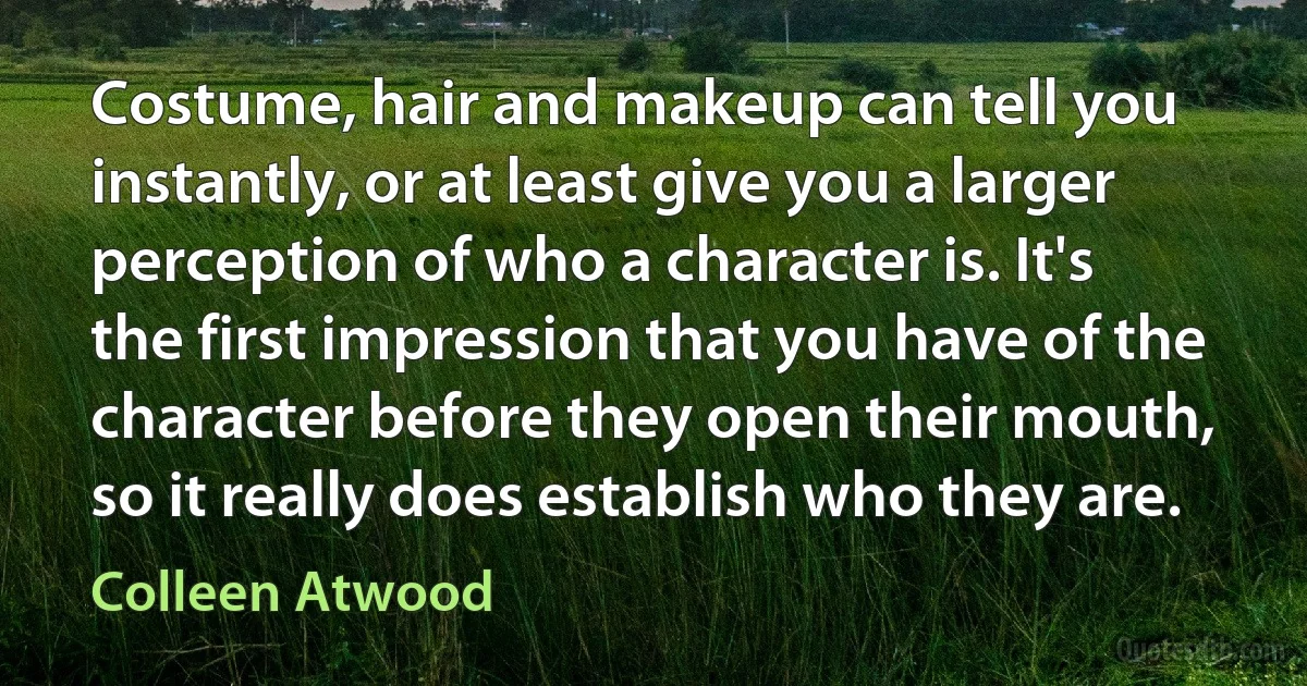 Costume, hair and makeup can tell you instantly, or at least give you a larger perception of who a character is. It's the first impression that you have of the character before they open their mouth, so it really does establish who they are. (Colleen Atwood)