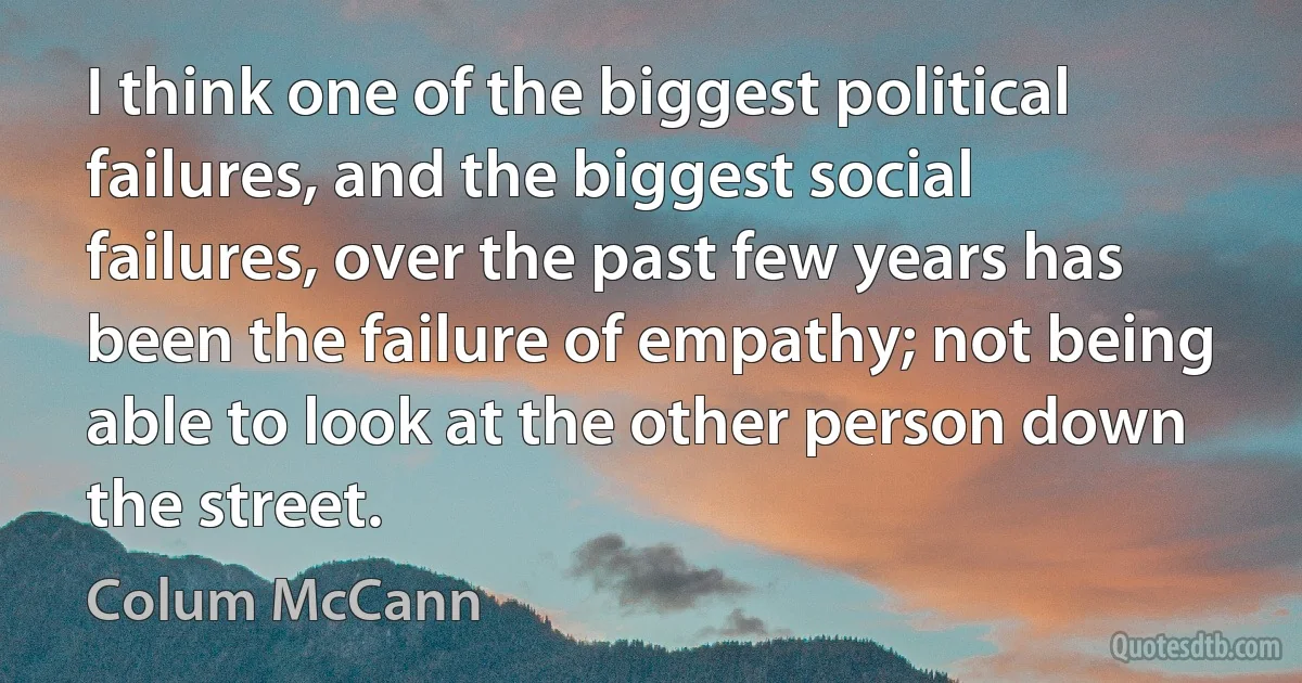 I think one of the biggest political failures, and the biggest social failures, over the past few years has been the failure of empathy; not being able to look at the other person down the street. (Colum McCann)