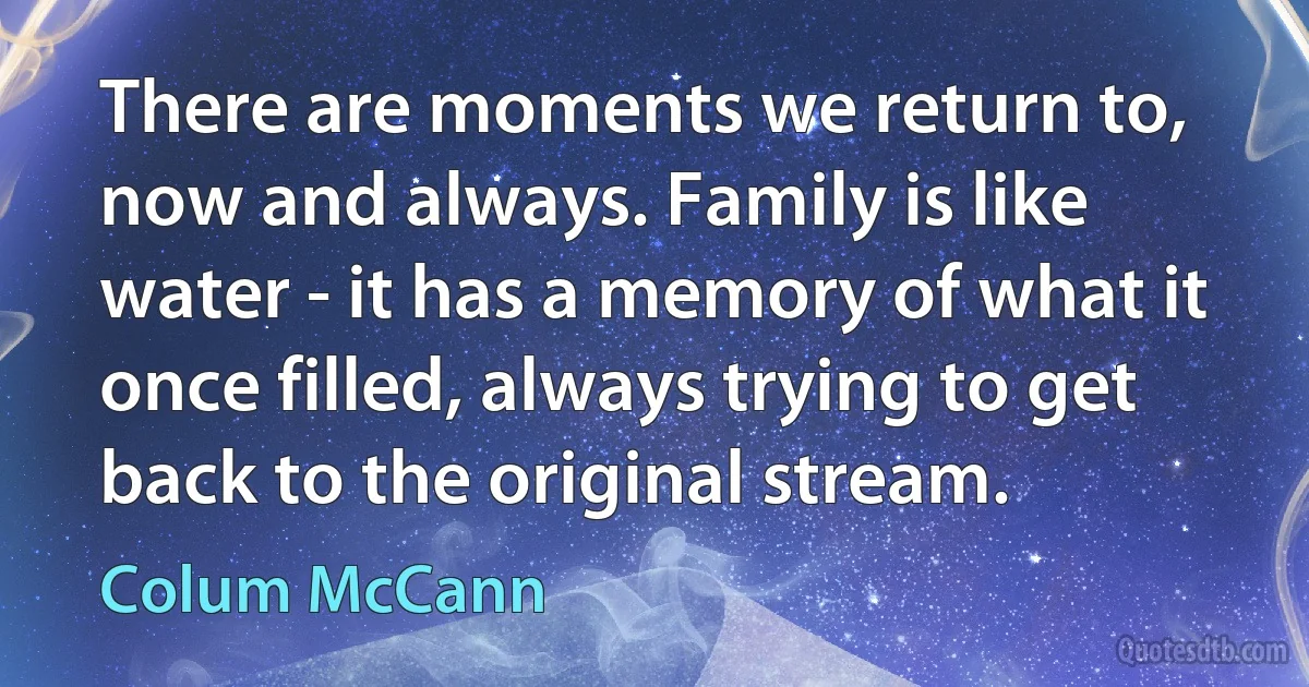 There are moments we return to, now and always. Family is like water - it has a memory of what it once filled, always trying to get back to the original stream. (Colum McCann)