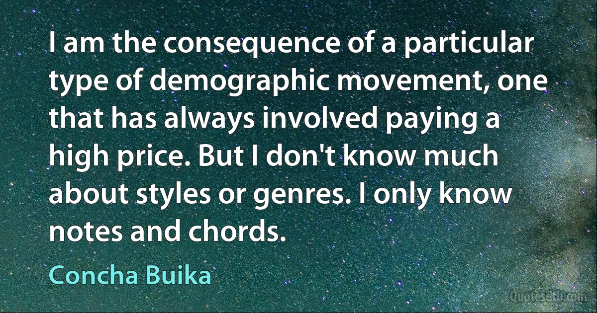 I am the consequence of a particular type of demographic movement, one that has always involved paying a high price. But I don't know much about styles or genres. I only know notes and chords. (Concha Buika)