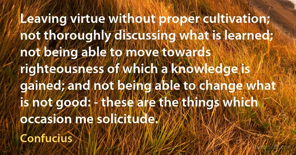 Leaving virtue without proper cultivation; not thoroughly discussing what is learned; not being able to move towards righteousness of which a knowledge is gained; and not being able to change what is not good: - these are the things which occasion me solicitude. (Confucius)