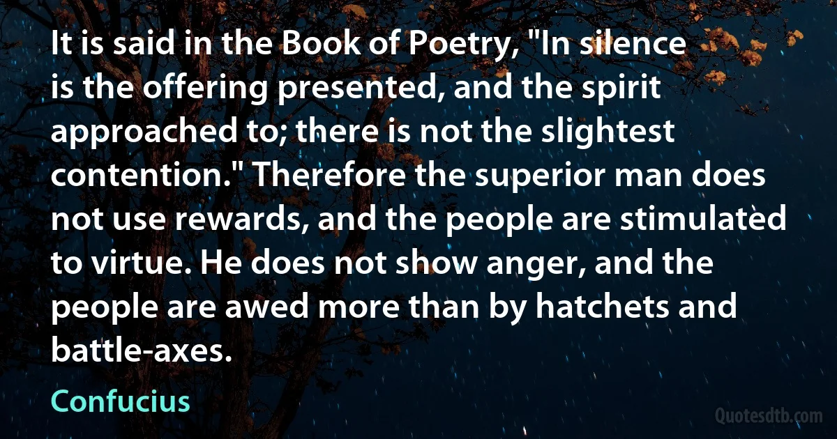 It is said in the Book of Poetry, "In silence is the offering presented, and the spirit approached to; there is not the slightest contention." Therefore the superior man does not use rewards, and the people are stimulated to virtue. He does not show anger, and the people are awed more than by hatchets and battle-axes. (Confucius)