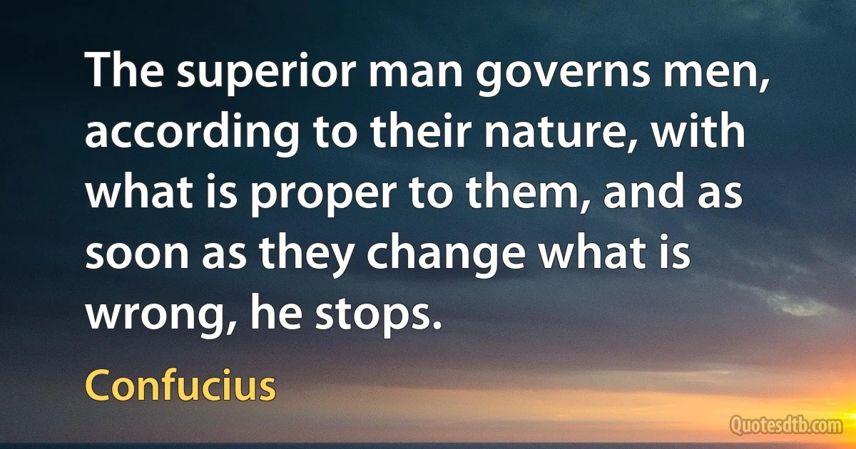 The superior man governs men, according to their nature, with what is proper to them, and as soon as they change what is wrong, he stops. (Confucius)