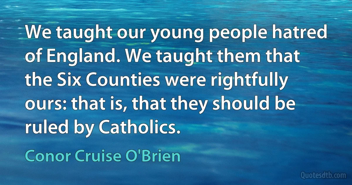 We taught our young people hatred of England. We taught them that the Six Counties were rightfully ours: that is, that they should be ruled by Catholics. (Conor Cruise O'Brien)