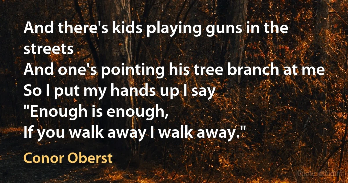 And there's kids playing guns in the streets
And one's pointing his tree branch at me
So I put my hands up I say
"Enough is enough,
If you walk away I walk away." (Conor Oberst)