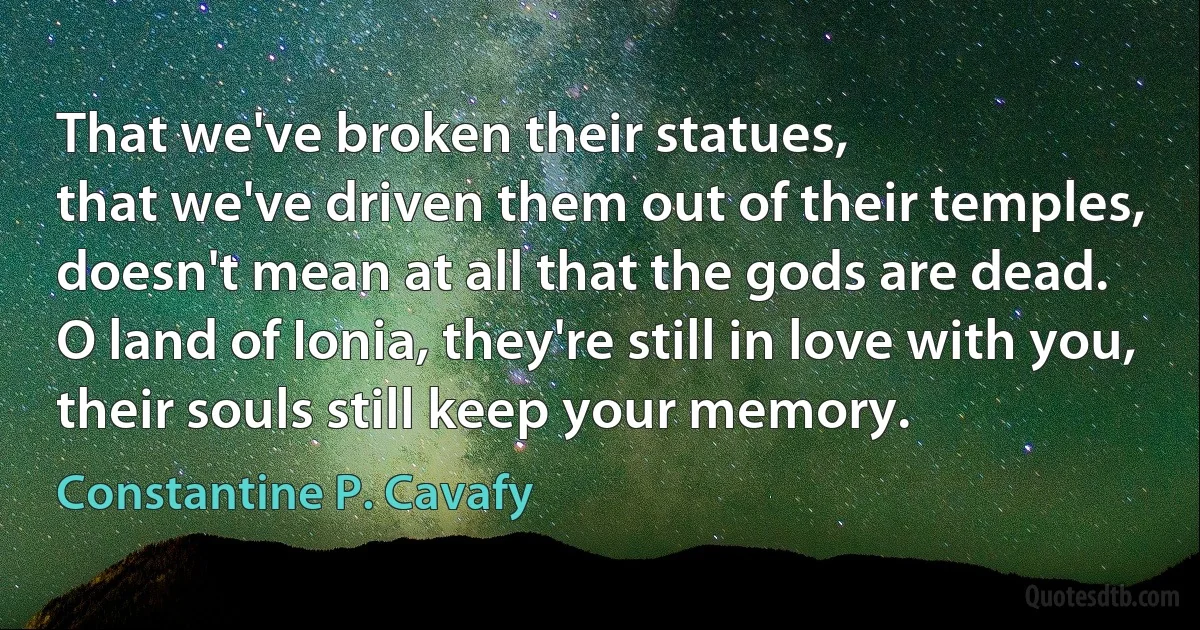 That we've broken their statues,
that we've driven them out of their temples,
doesn't mean at all that the gods are dead.
O land of Ionia, they're still in love with you,
their souls still keep your memory. (Constantine P. Cavafy)