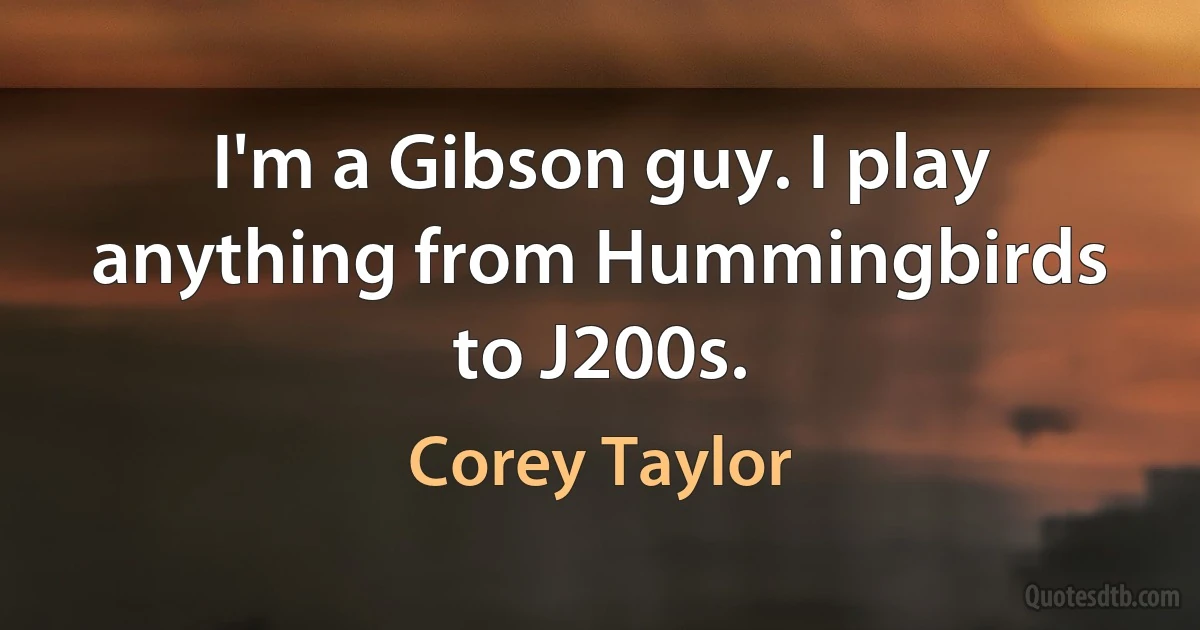 I'm a Gibson guy. I play anything from Hummingbirds to J200s. (Corey Taylor)