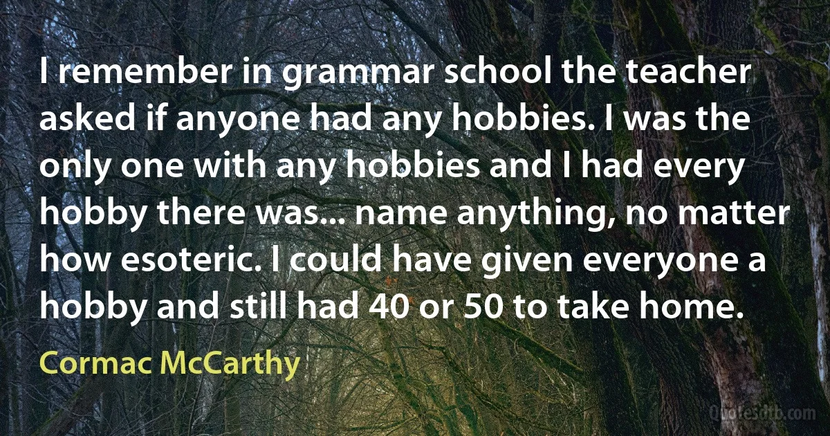 I remember in grammar school the teacher asked if anyone had any hobbies. I was the only one with any hobbies and I had every hobby there was... name anything, no matter how esoteric. I could have given everyone a hobby and still had 40 or 50 to take home. (Cormac McCarthy)