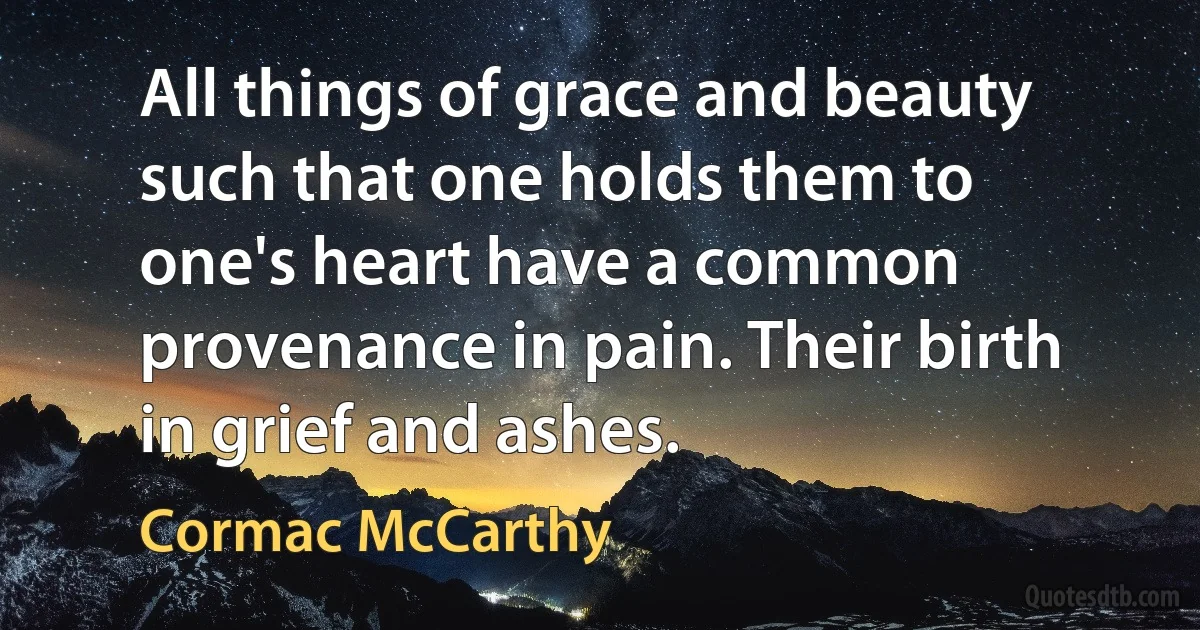 All things of grace and beauty such that one holds them to one's heart have a common provenance in pain. Their birth in grief and ashes. (Cormac McCarthy)