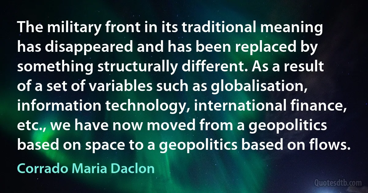 The military front in its traditional meaning has disappeared and has been replaced by something structurally different. As a result of a set of variables such as globalisation, information technology, international finance, etc., we have now moved from a geopolitics based on space to a geopolitics based on flows. (Corrado Maria Daclon)