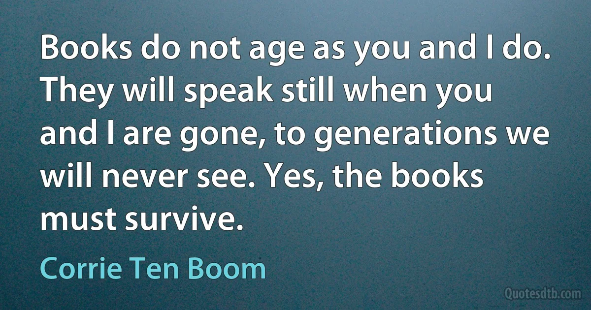 Books do not age as you and I do. They will speak still when you and I are gone, to generations we will never see. Yes, the books must survive. (Corrie Ten Boom)