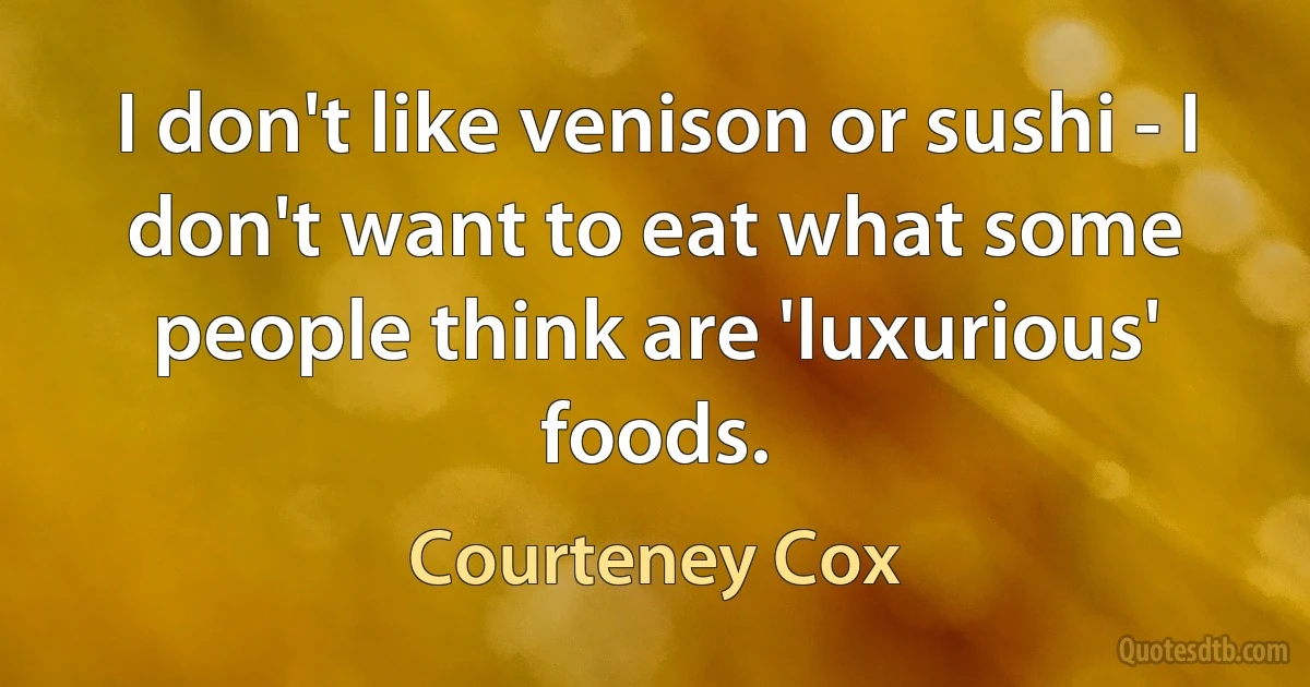 I don't like venison or sushi - I don't want to eat what some people think are 'luxurious' foods. (Courteney Cox)