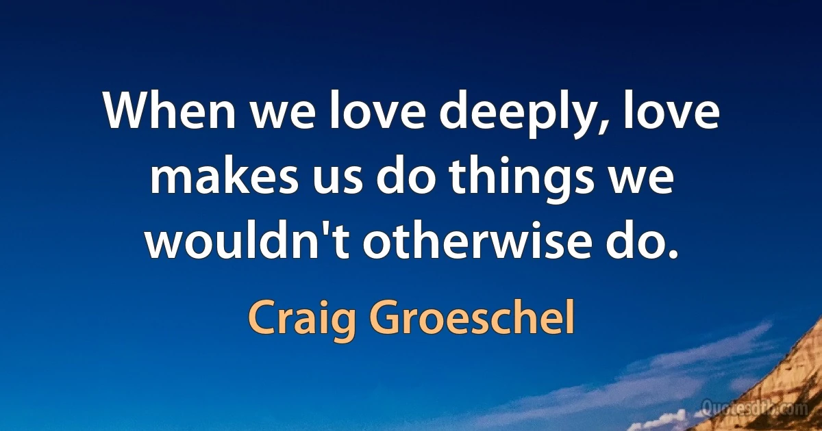 When we love deeply, love makes us do things we wouldn't otherwise do. (Craig Groeschel)