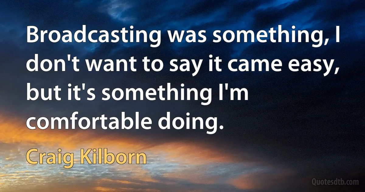 Broadcasting was something, I don't want to say it came easy, but it's something I'm comfortable doing. (Craig Kilborn)