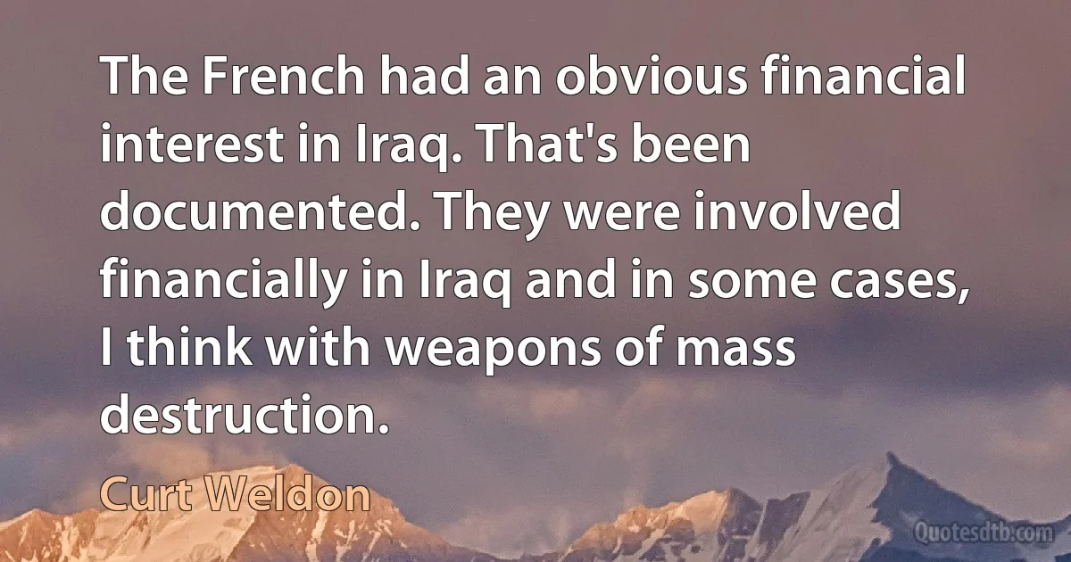 The French had an obvious financial interest in Iraq. That's been documented. They were involved financially in Iraq and in some cases, I think with weapons of mass destruction. (Curt Weldon)