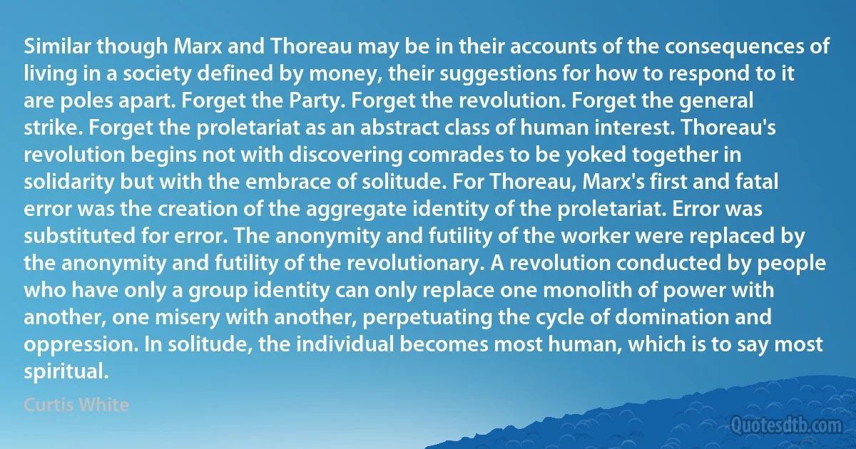 Similar though Marx and Thoreau may be in their accounts of the consequences of living in a society defined by money, their suggestions for how to respond to it are poles apart. Forget the Party. Forget the revolution. Forget the general strike. Forget the proletariat as an abstract class of human interest. Thoreau's revolution begins not with discovering comrades to be yoked together in solidarity but with the embrace of solitude. For Thoreau, Marx's first and fatal error was the creation of the aggregate identity of the proletariat. Error was substituted for error. The anonymity and futility of the worker were replaced by the anonymity and futility of the revolutionary. A revolution conducted by people who have only a group identity can only replace one monolith of power with another, one misery with another, perpetuating the cycle of domination and oppression. In solitude, the individual becomes most human, which is to say most spiritual. (Curtis White)