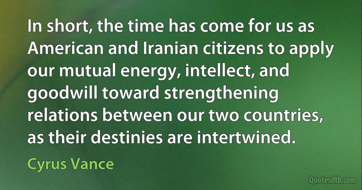 In short, the time has come for us as American and Iranian citizens to apply our mutual energy, intellect, and goodwill toward strengthening relations between our two countries, as their destinies are intertwined. (Cyrus Vance)