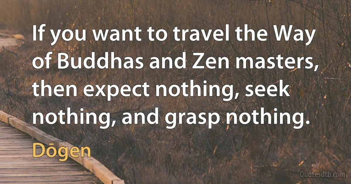 If you want to travel the Way of Buddhas and Zen masters, then expect nothing, seek nothing, and grasp nothing. (Dōgen)