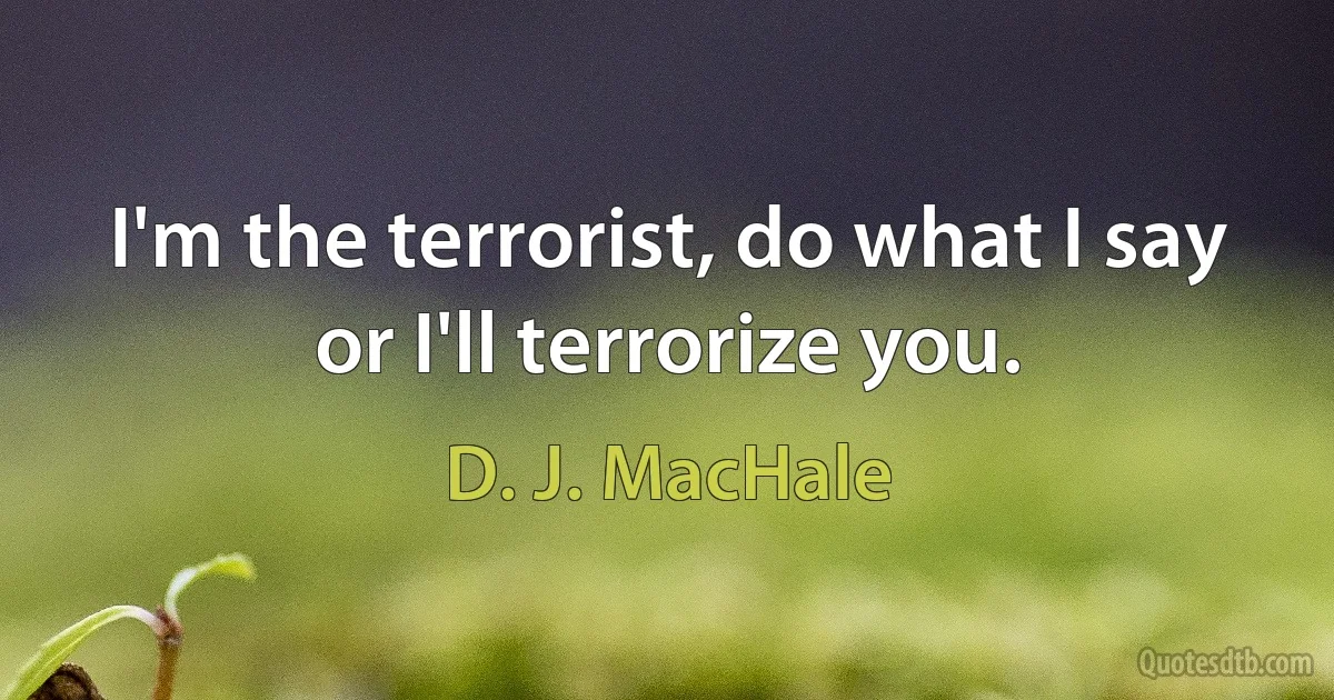 I'm the terrorist, do what I say or I'll terrorize you. (D. J. MacHale)